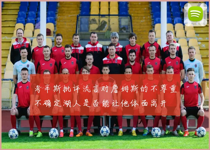 考辛斯批评流言对詹姆斯的不尊重不确定湖人是否能让他体面离开
