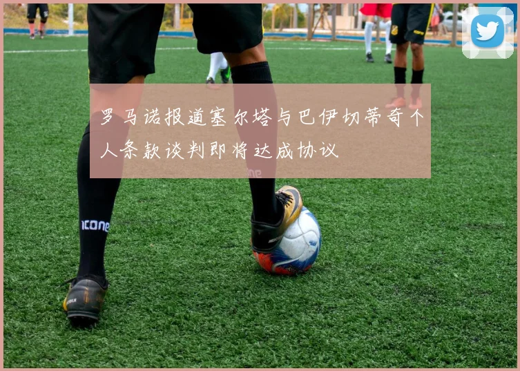 罗马诺报道塞尔塔与巴伊切蒂奇个人条款谈判即将达成协议