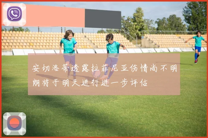 安切洛蒂透露拉菲尼亚伤情尚不明朗将于明天进行进一步评估