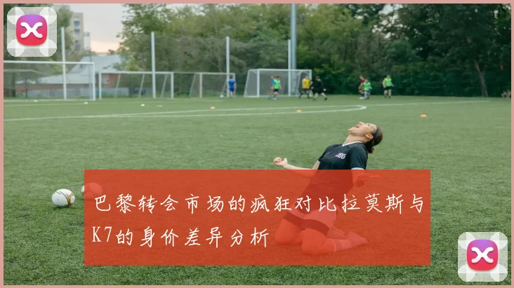 巴黎转会市场的疯狂对比拉莫斯与K7的身价差异分析