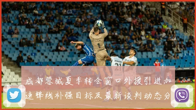 成都蓉城夏季转会窗口外援引进加速锋线补强目标及最新谈判动态分析