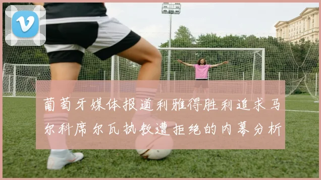 葡萄牙媒体报道利雅得胜利追求马尔科席尔瓦执教遭拒绝的内幕分析