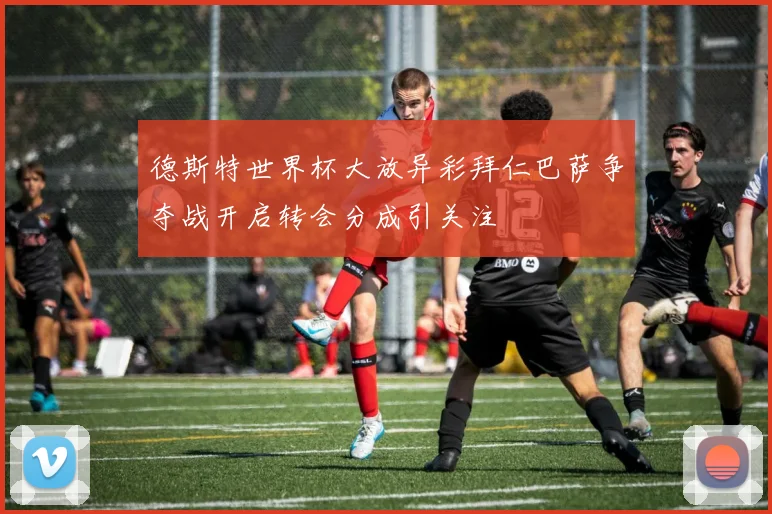 德斯特世界杯大放异彩拜仁巴萨争夺战开启转会分成引关注