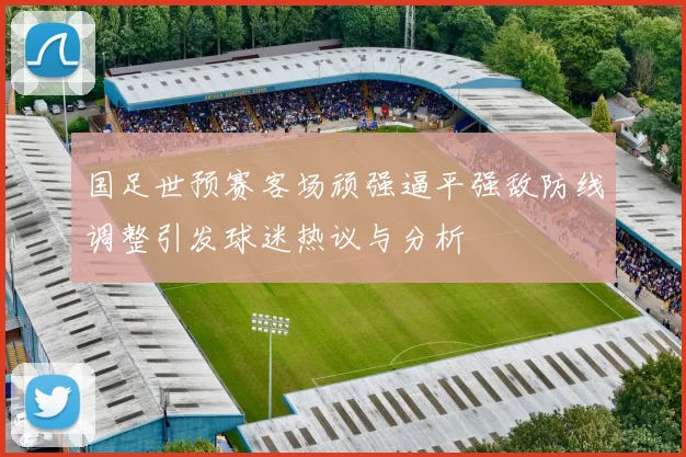 国足世预赛客场顽强逼平强敌防线调整引发球迷热议与分析