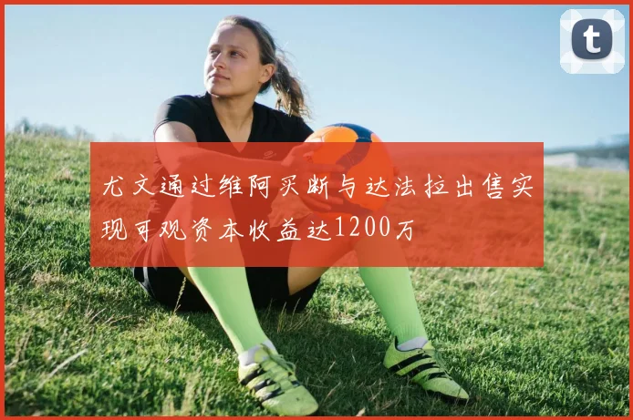 尤文通过维阿买断与达法拉出售实现可观资本收益达1200万