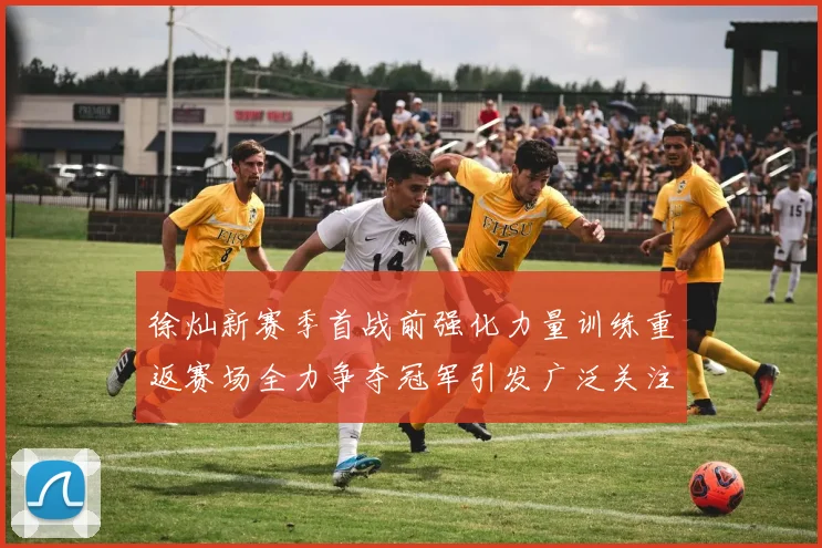 徐灿新赛季首战前强化力量训练重返赛场全力争夺冠军引发广泛关注