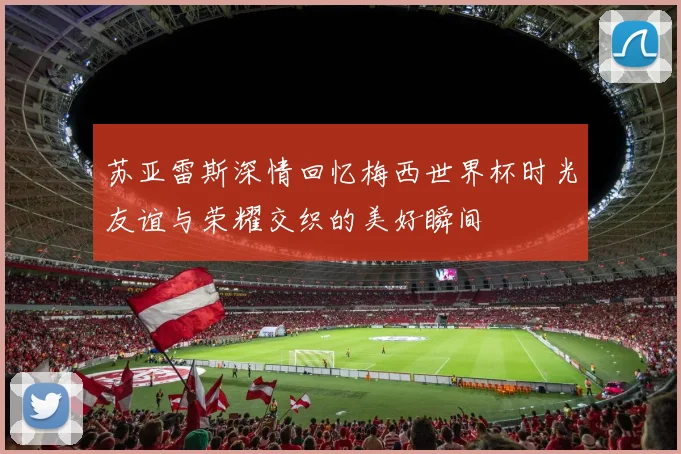 苏亚雷斯深情回忆梅西世界杯时光友谊与荣耀交织的美好瞬间