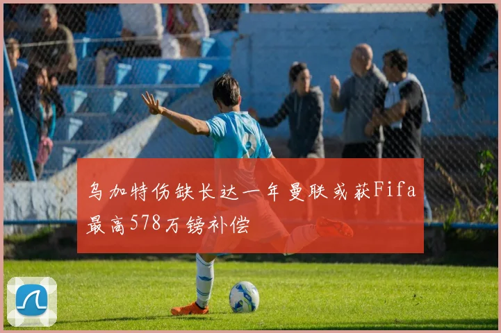 乌加特伤缺长达一年曼联或获Fifa最高578万镑补偿