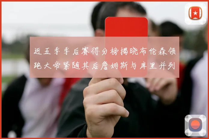 近五季季后赛得分榜揭晓布伦森领跑大帝紧随其后詹姆斯与库里并列第四