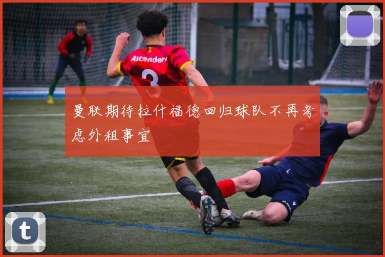 曼联期待拉什福德回归球队不再考虑外租事宜