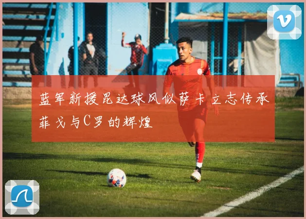 蓝军新援昆达球风似萨卡立志传承菲戈与C罗的辉煌
