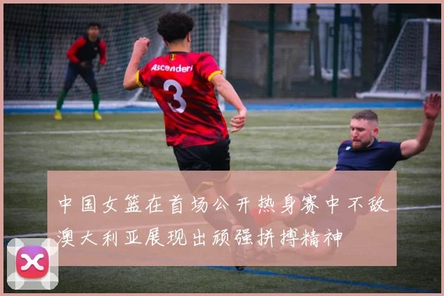 中国女篮在首场公开热身赛中不敌澳大利亚展现出顽强拼搏精神