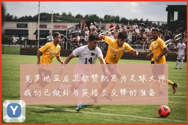 克罗地亚后卫称赞凯恩为足球大师我们已做好与英格兰交锋的准备