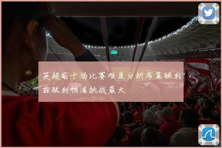 英超前十场比赛难度分析布莱顿利兹联利物浦挑战最大