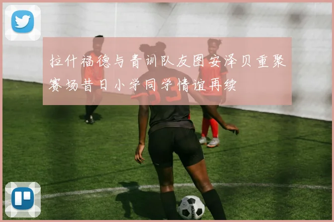 拉什福德与青训队友图安泽贝重聚赛场昔日小学同学情谊再续
