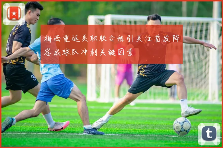 梅西重返美职联合练引关注首发阵容成球队冲刺关键因素