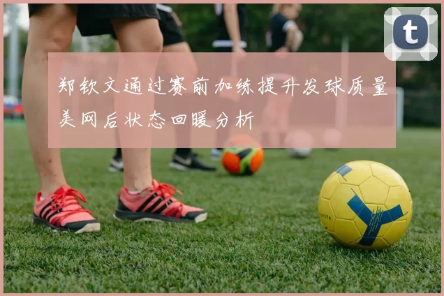 郑钦文通过赛前加练提升发球质量美网后状态回暖分析