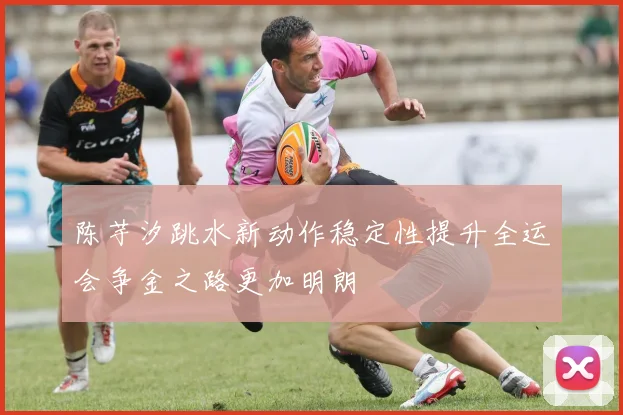 陈芋汐跳水新动作稳定性提升全运会争金之路更加明朗
